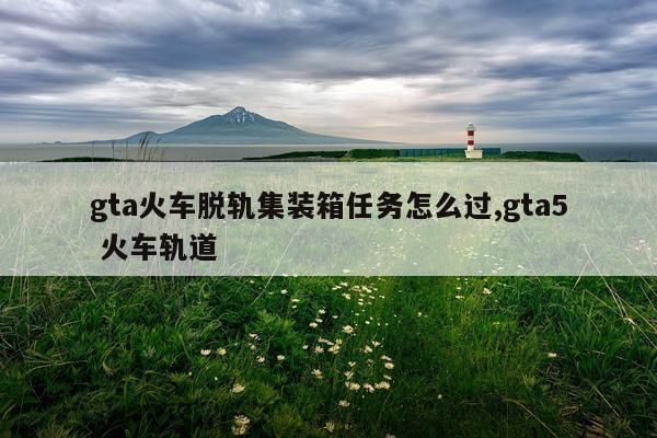 gta火车脱轨集装箱任务怎么过,gta5 火车轨道