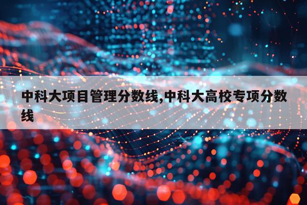 中科大项目管理分数线,中科大高校专项分数线