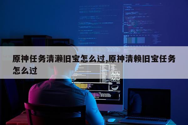 原神任务清濑旧宝怎么过,原神清赖旧宝任务怎么过