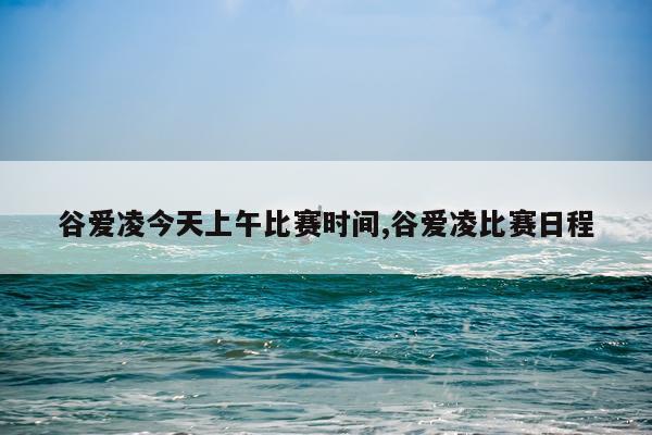 谷爱凌今天上午比赛时间,谷爱凌比赛日程
