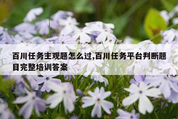 百川任务主观题怎么过,百川任务平台判断题目完整培训答案