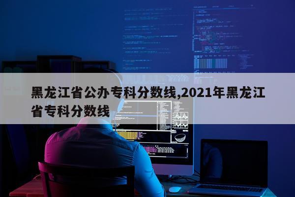 黑龙江省公办专科分数线,2021年黑龙江省专科分数线