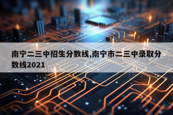 南宁二三中招生分数线,南宁市二三中录取分数线2021