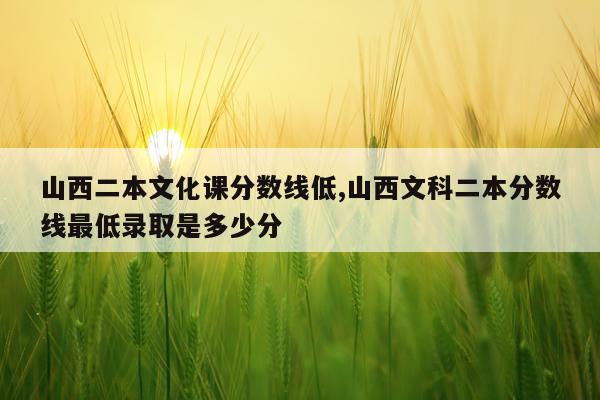 山西二本文化课分数线低,山西文科二本分数线最低录取是多少分