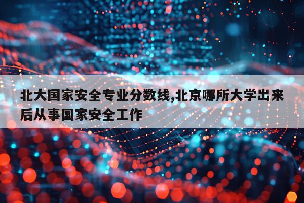 北大国家安全专业分数线,北京哪所大学出来后从事国家安全工作