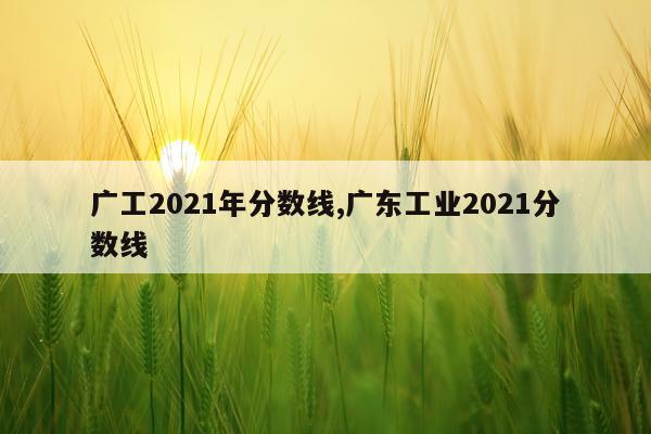 广工2021年分数线,广东工业2021分数线