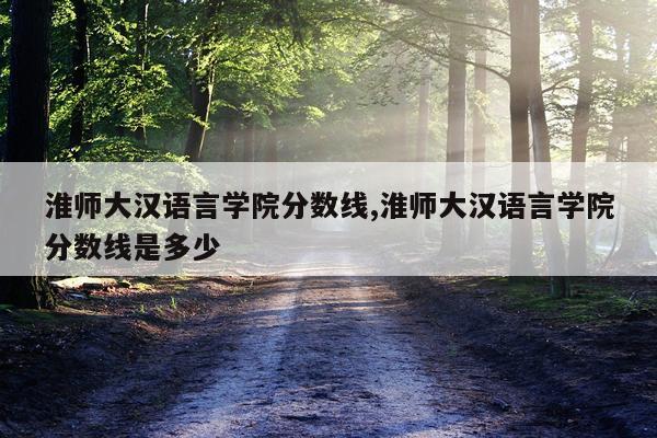 淮师大汉语言学院分数线,淮师大汉语言学院分数线是多少