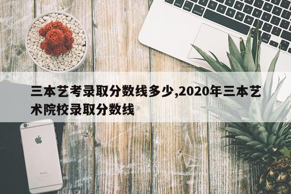 三本艺考录取分数线多少,2020年三本艺术院校录取分数线