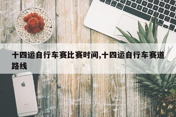 十四运自行车赛比赛时间,十四运自行车赛道路线