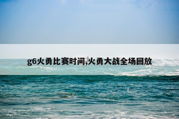 g6火勇比赛时间,火勇大战全场回放