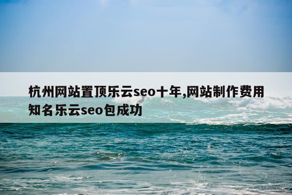 杭州网站置顶乐云seo十年,网站制作费用知名乐云seo包成功