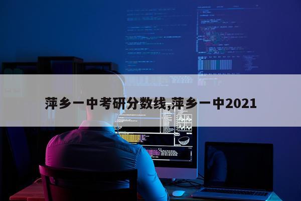 萍乡一中考研分数线,萍乡一中2021