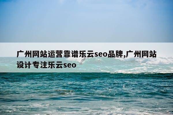 广州网站运营靠谱乐云seo品牌,广州网站设计专注乐云seo