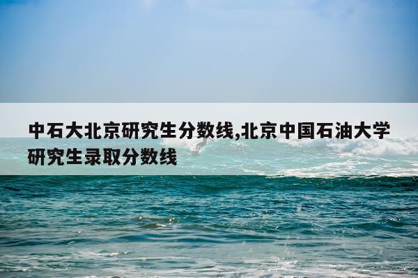 中石大北京研究生分数线,北京中国石油大学研究生录取分数线