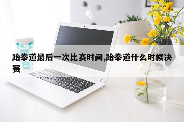 跆拳道最后一次比赛时间,跆拳道什么时候决赛