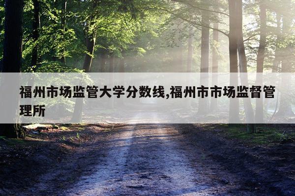 福州市场监管大学分数线,福州市市场监督管理所