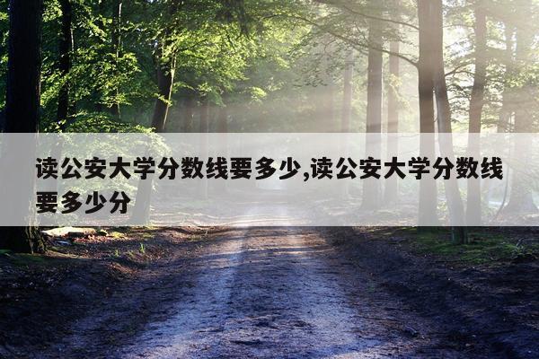 读公安大学分数线要多少,读公安大学分数线要多少分