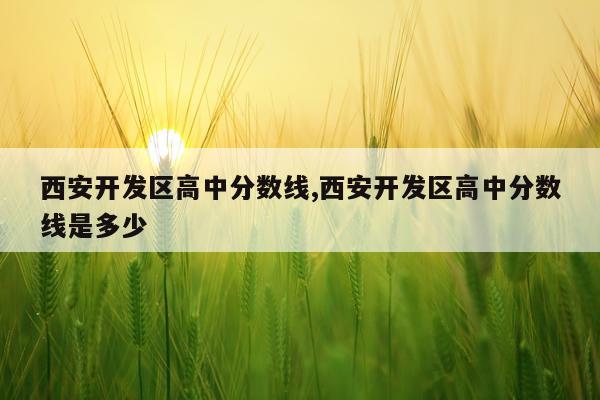 西安开发区高中分数线,西安开发区高中分数线是多少